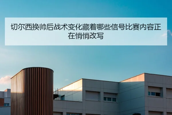 切尔西换帅后战术变化藏着哪些信号比赛内容正在悄悄改写