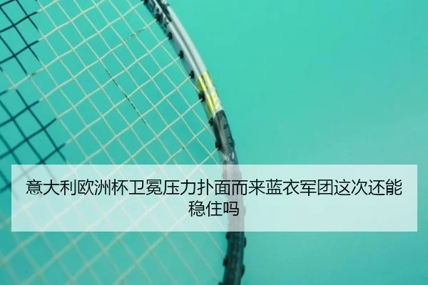 意大利欧洲杯卫冕压力扑面而来蓝衣军团这次还能稳住吗